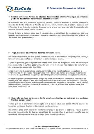 ZipCode Tecnologia da Informação
Rua Joaquim Floriano, 413 - 3º andar – Itaim Bibi – CEP 04534-011 – Telefone: 0800 606 5588 – E-mail: faleconosco@zipcode.com.br
Os fundamentos do mercado de cobrança
4. Existem diferentes formas de abordar determinados clientes? Explique os principais
perfis de devedores e as formas de abordar cada um:
O importante não é só identificar o perfil do devedor, temos de entender o produto, entender a
situação da dívida, entender a filosofia do credor. Enfim, “informação é poder”. Cobrador sem
informação é um lenhador tentando descascar uma laranja com seu machado. O resultado sairá
somente depois de causar muitos estragos.
Depois de fazer a lição de casa, que é a preparação, as estratégias de abordagem de cobrança
poderão ser desenhadas e testadas na carteira de devedores. Eu, particularmente, não acredito em
“receita de bolo” para cobrança.
5. Hoje, quais são os principais desafios para esse setor?
Nos deparamos com os desafios que se apresentam para as empresas de recuperação de crédito, e
também temos os desafios que enfrentam os concedentes de crédito.
A pressão pela redução de Spreads tem efeito direto sobre as margens de lucro das instituições
financeiras. Esta conjuntura poderá impactar em novas mudanças nos modelos de remuneração
das empresas de recuperação de crédito.
Ainda decorrente da expansão do crédito, combinada com a massificação das operações e a
automatização dos processos, nos deparamos com o desafio de manter a qualidade da concessão
de crédito e a qualidade da recuperação de cobrança em um ambiente de operações massificadas.
Os desafios podem variar conforme o estágio de amadurecimento que se encontra a estrutura de
cobrança de uma empresa. Mas, após atingirmos índices satisfatórios de desempenho na cobrança,
devemos partir em busca de outros valores demandados na recuperação de crédito. Destes valores
podemos citar a reativação e fidelização de clientes, a educação financeira, a potencialização e
geração de novos negócios.
6. Quais são as dicas para que se tenha uma boa estratégia de cobrança e se destaque
frente à concorrência?
Temos que ter a permanente insatisfação com o estado atual das coisas. Mesmo estando na
liderança, temos que desafiar a nós mesmos constantemente.
Nos últimos anos foram realizados inúmeros congressos de crédito e cobrança. Nestes eventos
tomamos conhecimento de diversas estratégias de sucesso. Mas, o verdadeiro desafio está na
capacidade de implementação e manutenção diária destas estratégias.
 