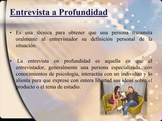 Entrevista a ProfundidadEs una técnica para obtener que una persona transmita oralmente al entrevistador su definición personal de la situación. La entrevista en profundidad es aquella en que el entrevistador, generalmente una persona especializada, con conocimientos de psicología, interactúa con un individuo y lo alienta para que exprese con entera libertad sus ideas sobre el producto o el tema de estudio.