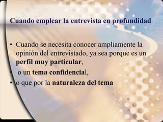 Cuando emplear la entrevista en profundidadCuando se necesita conocer ampliamente la opinión del entrevistado, ya sea porque es un perfil muy particular, o un tema confidencial, o que por la naturaleza del tema