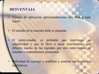 DESVENTAJATiempo de aplicación aproximadamente una hora a cada sujetoEl tamaño de la muestra debe se pequeñaEl entrevistador, es probable que intervenga su subjetividad y que lo lleve a sacar conclusiones que difieren mucho de las logradas por otro entrevistador al estudiar a respondientes semejantesDificultad de corregir y codificar y analizar los resultados cualitativos
