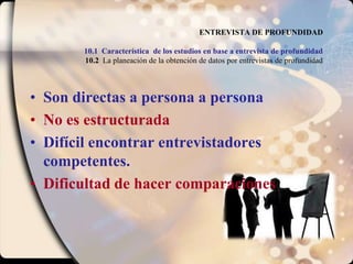 ENTREVISTA DE PROFUNDIDAD10.1 Característica  de los estudios en base a entrevista de profundidad10.2  La planeación de la obtención de datos por entrevistas de profundidadSon directas a persona a personaNo es estructuradaDifícil encontrar entrevistadores competentes.Dificultad de hacer comparaciones
