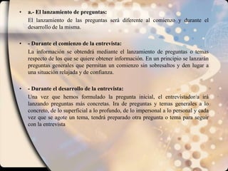 a.- El lanzamiento de preguntas: El lanzamiento de las preguntas será diferente al comienzo y durante el desarrollo de la misma.- Durante el comienzo de la entrevista: La información se obtendrá mediante el lanzamiento de preguntas o temas respecto de los que se quiere obtener información. En un principio se lanzarán preguntas generales que permitan un comienzo sin sobresaltos y den lugar a una situación relajada y de confianza.- Durante el desarrollo de la entrevista: Una vez que hemos formulado la pregunta inicial, el entrevistador/a irá lanzando preguntas más concretas. Ira de preguntas y temas generales a lo concreto, de lo superficial a lo profundo, de lo impersonal a lo personal y cada vez que se agote un tema, tendrá preparado otra pregunta o tema para seguir con la entrevista