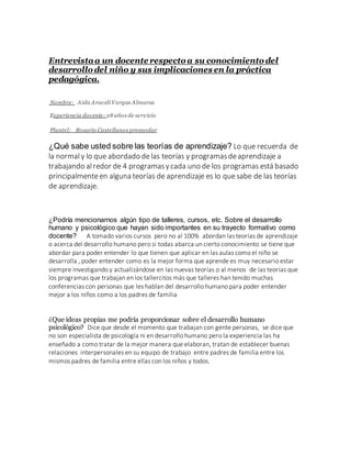 Entrevistaa un docente respecto a su conocimiento del
desarrollo del niño y sus implicaciones en la práctica
pedagógica.
Nombre: Aida Araceli Vargas Almaraz
Experiencia docente: 28 años de servicio
Plantel: Rosario Castellanos preescolar
¿Qué sabe usted sobre las teorías de aprendizaje? Lo que recuerda de
la normal y lo que abordado delas teorías y programas deaprendizaje a
trabajando alredor de 4 programasycada uno de los programas está basado
principalmenteen alguna teorías de aprendizaje es lo quesabe de las teorías
de aprendizaje.
¿Podría mencionarnos algún tipo de talleres, cursos, etc. Sobre el desarrollo
humano y psicológico que hayan sido importantes en su trayecto formativo como
docente? A tomado varios cursos pero no al 100% abordan las teorías de aprendizaje
o acerca del desarrollo humano pero si todas abarca un cierto conocimiento se tiene que
abordar para poder entender lo que tienen que aplicar en las aulas como el niño se
desarrolla , poder entender como es la mejor forma que aprende es muy necesario estar
siempre investigando y actualizándose en las nuevas teorías o al menos de las teorías que
los programas que trabajan en los tallercitos más que talleres han tenido muchas
conferencias con personas que les hablan del desarrollo humano para poder entender
mejor a los niños como a los padres de familia
¿Que ideas propias me podría proporcionar sobre el desarrollo humano
psicológico? Dice que desde el momento que trabajan con gente personas, se dice que
no son especialista de psicología ni en desarrollo humano pero la experiencia las ha
enseñado a como tratar de la mejor manera que elaboran, tratan de establecer buenas
relaciones interpersonales en su equipo de trabajo entre padres de familia entre los
mismos padres de familia entre ellas con los niños y todos.
 