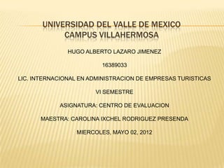 UNIVERSIDAD DEL VALLE DE MEXICO
            CAMPUS VILLAHERMOSA
               HUGO ALBERTO LAZARO JIMENEZ

                         16389033

LIC. INTERNACIONAL EN ADMINISTRACION DE EMPRESAS TURISTICAS

                       VI SEMESTRE

            ASIGNATURA: CENTRO DE EVALUACION

      MAESTRA: CAROLINA IXCHEL RODRIGUEZ PRESENDA

                 MIERCOLES, MAYO 02, 2012
 