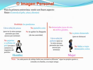  Imagen PersonalPara la primera entrevista: vestir con buen aspecto físico (Controla el pelo, uñas y dientes)Prohibido los pendientesNo demasiadas joyas de oro, nianillos grandes, No pantalón cortoLleva reloj de pulsera(pero no lo mires porque pensarán que estás ansioso por terminar)Note quites la chaqueta (da mas autoridad)Note pintes demasiado (para no destacar)Lleva reloj de pulsera (pero no lo mires porque pensarán que estás ansiosa por terminar)No pajaritas o corbatas de piel(excepto a camareros y magnates del petróleoNofaldas o trajes demasiados cortosHombreMujerNota:“en cada puesto de trabajo habrá una normativa diferente” sigue tus propios gustos o consulta a tu familia, a tu mejor amigo. 