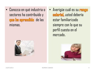 • Conozca en qué industria o
sectores ha contribuido y
de las
mismas.
• Averigüe cuál es su
usted debería
estar familiarizado
siempre con lo que su
perfil cuesta en el
mercado.
23/07/2013 NORMA CABANA 4
 