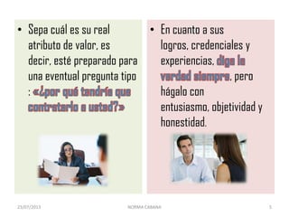 • Sepa cuál es su real
atributo de valor, es
decir, esté preparado para
una eventual pregunta tipo
:
• En cuanto a sus
logros, credenciales y
experiencias,
, pero
hágalo con
entusiasmo, objetividad y
honestidad.
23/07/2013 NORMA CABANA 5
 
