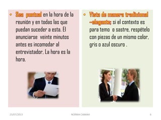 en la hora de la
reunión y en todas las que
puedan suceder a esta. El
anunciarse veinte minutos
antes es incomodar al
entrevistador, La hora es la
hora.
si el contexto es
para temo o sastre, respételo
con piezas de un mismo color,
gris o azul oscuro .
23/07/2013 NORMA CABANA 6
 