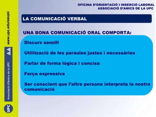OFICINA D’ORIENTACIÓ I INSERCIÓ LABORAL ASSOCIACIÓ D’AMICS DE LA UPC   LA COMUNICACIÓ VERBAL UNA BONA COMUNICACIÓ ORAL COMPORTA: Discurs senzill Utilització de les paraules justes i necessàries Parlar de forma lògica i concisa Força expressiva Ser conscient que l’altre persona interpreta la nostra comunicació 