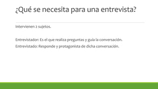 ¿Qué se necesita para una entrevista? 
Intervienen 2 sujetos. 
Entrevistador: Es el que realiza preguntas y guía la conversación. 
Entrevistado: Responde y protagonista de dicha conversación. 
 