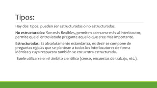 Tipos: 
Hay dos tipos, pueden ser estructuradas o no estructuradas. 
No estructuradas: Son más flexibles, permiten acercarse más al interlocutor, 
permite que el entrevistado pregunte aquello que cree más importante. 
Estructuradas: Es absolutamente estandariza, es decir se compone de 
preguntas rígidas que se plantean a todos los interlocutores de forma 
idéntica y cuya respuesta también se encuentra estructurada. 
Suele utilizarse en el ámbito científico (censo, encuestas de trabajo, etc.). 
 
