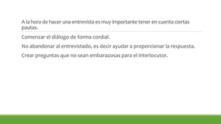 A la hora de hacer una entrevista es muy importante tener en cuenta ciertas 
pautas. 
Comenzar el diálogo de forma cordial. 
No abandonar al entrevistado, es decir ayudar a proporcionar la respuesta. 
Crear preguntas que no sean embarazosas para el interlocutor. 
 