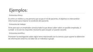 Ejemplos: 
Entrevista clínica: 
Es entre un médico y una persona que ocupa el rol de paciente, el objetivo es intercambiar 
información para mejorar la condición del paciente. 
Entrevista de trabajo: 
Sirve para que un empleador conozca todo lo que desea saber sobre un posible empleado, si 
cumple o no con los requisitos necesarios para ocupar un puesto vacante. 
Entrevista científica: 
Promover la investigación sobre algún tema relacionado con la ciencia y que supone la obtención 
de información entorno a la labor de un individuo o grupo. 
