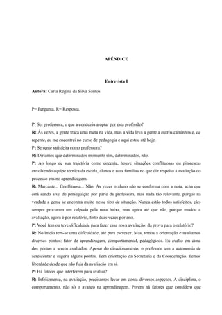 APÊNDICE

Entrevista I
Autora: Carla Regina da Silva Santos

P= Pergunta. R= Resposta.
P: Ser professora, o que a conduziu a optar por esta profissão?
R: Ás vezes, a gente traça uma meta na vida, mas a vida leva a gente a outros caminhos e, de
repente, eu me encontrei no curso de pedagogia e aqui estou até hoje.
P: Se sente satisfeita como professora?
R: Diríamos que determinados momento sim, determinados, não.
P: Ao longo de sua trajetória como docente, houve situações conflituosas ou pitorescas
envolvendo equipe técnica da escola, alunos e suas famílias no que diz respeito à avaliação do
processo ensino aprendizagem.
R: Marcante... Conflituosa... Não. Às vezes o aluno não se conforma com a nota, acha que
está sendo alvo de perseguição por parte da professora, mas nada tão relevante, porque na
verdade a gente se encontra muito nesse tipo de situação. Nunca estão todos satisfeitos, eles
sempre procuram um culpado pela nota baixa, mas agora até que não, porque mudou a
avaliação, agora é por relatório, feito duas vezes por ano.
P: Você tem ou teve dificuldade para fazer essa nova avaliação: da prova para o relatório?
R: No início tem-se uma dificuldade, até para escrever. Mas, temos a orientação e avaliamos
diversos pontos: fator de aprendizagem, comportamental, pedagógicos. Eu avalio em cima
dos pontos a serem avaliados. Apesar do direcionamento, o professor tem a autonomia de
acrescentar e sugerir alguns pontos. Tem orientação da Secretaria e da Coordenação. Temos
liberdade desde que não fuja da avaliação em si.
P: Há fatores que interferem para avaliar?
R: Infelizmente, na avaliação, precisamos levar em conta diversos aspectos. A disciplina, o
comportamento, não só o avanço na aprendizagem. Porém há fatores que considero que

 
