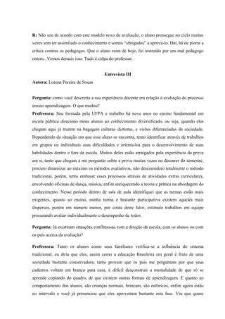 R: Não sou de acordo com este modelo novo de avaliação, o aluno prossegue no ciclo muitas
vezes sem ter assimilado o conhecimento e somos “obrigados” a aprová-lo. Daí, há de piorar a
crítica contras os pedagogos. Que o aluno ruim de hoje, foi instruído por um mal pedagogo
ontem...Vemos demais isso. Tudo é culpa do professor.
Entrevista III
Autora: Lorena Pereira de Sousa
Pergunta: como você descreria a sua experiência docente em relação à avaliação do processo
ensino aprendizagem. O que mudou?
Professora: Sou formada pela UFPA e trabalho há nove anos no ensino fundamental em
escola pública direciono meus alunos ao conhecimento diversificado, ou seja, quando eles
chegam aqui já trazem na bagagem culturas distintas, e visões diferenciadas da sociedade.
Dependendo da situação em que esse aluno se encontra, tento identificar através de trabalhos
em grupos ou individuais suas dificuldades e orienta-los para o desenvolvimento de suas
habilidades dentro e fora da escola. Muitos deles estão arraigados pela experiência da prova
em si, tanto que chegam a me perguntar sobre a prova muitas vezes no decorrer do semestre,
procuro dinamizar ao máximo os métodos avaliativos, não desconsidero totalmente o método
tradicional, porém, tento embasar esses processos através de atividades extras curriculares,
envolvendo oficinas de dança, música, enfim enriquecendo a teoria e prática na abordagem do
conhecimento. Nesse período dentro de sala de aula identifiquei que as turmas estão mais
exigentes, quanto ao ensino, minha turma é bastante participativa existem aqueles mais
dispersos, porém em número menor, por conta deste fator, estimulo trabalhos em equipe
procurando avaliar individualmente o desempenho de todos.
Pergunta: Já existiram situações conflituosas com a direção da escola, com os alunos ou com
os pais acerca da avaliação?
Professora: Tanto os alunos como seus familiares verifica-se a influência do sistema
tradicional, eu diria que eles, assim como a educação Brasileira em geral é fruto de uma
sociedade bastante conservadora, tanto provam que os pais me perguntam por que seus
cadernos voltam em branco para casa, é difícil desconstruir a mentalidade de que só se
aprende copiando do quadro, de que existem outras formas de aprendizagem. E quanto ao
comportamento dos alunos, são crianças normais, brincam, são eufóricos, enfim agora estão
no intervalo e você já presenciou que eles aproveitam bastante esta fase. Viu que quase

 