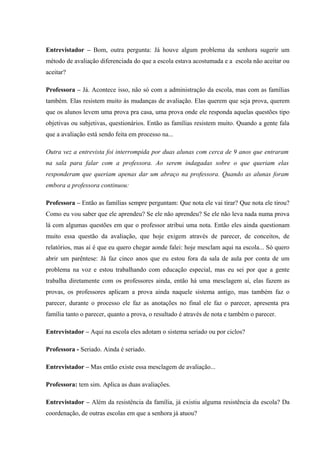Entrevistador – Bom, outra pergunta: Já houve algum problema da senhora sugerir um
método de avaliação diferenciada do que a escola estava acostumada e a escola não aceitar ou
aceitar?
Professora – Já. Acontece isso, não só com a administração da escola, mas com as famílias
também. Elas resistem muito às mudanças de avaliação. Elas querem que seja prova, querem
que os alunos levem uma prova pra casa, uma prova onde ele responda aquelas questões tipo
objetivas ou subjetivas, questionários. Então as famílias resistem muito. Quando a gente fala
que a avaliação está sendo feita em processo na...
Outra vez a entrevista foi interrompida por duas alunas com cerca de 9 anos que entraram
na sala para falar com a professora. Ao serem indagadas sobre o que queriam elas
responderam que queriam apenas dar um abraço na professora. Quando as alunas foram
embora a professora continuou:
Professora – Então as famílias sempre perguntam: Que nota ele vai tirar? Que nota ele tirou?
Como eu vou saber que ele aprendeu? Se ele não aprendeu? Se ele não leva nada numa prova
lá com algumas questões em que o professor atribui uma nota. Então eles ainda questionam
muito essa questão da avaliação, que hoje exigem através de parecer, de conceitos, de
relatórios, mas aí é que eu quero chegar aonde falei: hoje mesclam aqui na escola... Só quero
abrir um parêntese: Já faz cinco anos que eu estou fora da sala de aula por conta de um
problema na voz e estou trabalhando com educação especial, mas eu sei por que a gente
trabalha diretamente com os professores ainda, então há uma mesclagem aí, elas fazem as
provas, os professores aplicam a prova ainda naquele sistema antigo, mas também faz o
parecer, durante o processo ele faz as anotações no final ele faz o parecer, apresenta pra
família tanto o parecer, quanto a prova, o resultado é através de nota e também o parecer.
Entrevistador – Aqui na escola eles adotam o sistema seriado ou por ciclos?
Professora - Seriado. Ainda é seriado.
Entrevistador – Mas então existe essa mesclagem de avaliação...
Professora: tem sim. Aplica as duas avaliações.
Entrevistador – Além da resistência da família, já existiu alguma resistência da escola? Da
coordenação, de outras escolas em que a senhora já atuou?

 