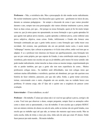 Professora – Não, a resistência não. Mas a preocupação de não mudar assim radicalmente.
De excluir totalmente a prova. Nas discussões que a gente tem – geralmente no início do ano,
durante as semanas pedagógicas – há sempre a discussão de como é que vamos proceder
durante o ano, sempre tem essa preocupação: não vamos eliminar totalmente a prova, tentar
fazer as duas coisas, por que... Até porque na nossa formação, quem já fez há muito tempo
como eu, que já estou quase me aposentando, na nossa formação o que a gente aprendeu foi
que agente tem aplicar prova mesmo, a gente aprendia a elaborar prova, como elaborar uma
prova subjetiva, objetiva, essas coisas. Então, infelizmente o Estado não fornece uma
formação continuada pra que a gente tenha acesso a uma formação que venha trazer essa
novidade. Até existem, mas geralmente são em um período muito curto, é assim muito
“relâmpago” mesmo, tipo: colocar as propostas e vir lá de cima cobrar, então você tem que se
adaptar. E se o professor tem interesse em buscar um aperfeiçoamento, uma formação tem
que ser por conta própria, por que esperar do Estado, é uma contribuição muito pequena. A
resistência, pelo menos nas escolas em que eu já trabalhei, pelo menos foi nesse sentido: não
pode mudar radicalmente, tentar mesclar as duas coisas ao mesmo tempo, experimentando pra
não se perder também, por que a gente não tem nem experiência de como... Muitos
professores colegas meus... Eu também senti dificuldades, mas tem colegas meus que
sentiram muitas dificuldades e resistência, queriam até abandonar, por que não queriam essa
história de fazer relatório, pareceres, por que não sabia. Então, a gente tentar conversar,
treinar, conversando com o outro, chegando em um acordo, mas na verdade houve esse
problema. O sistema exige, não é? Que até o quinto ano a exigência do parecer como
avaliação.
Entrevistador – É bem trabalhoso, ou não?
Professor – Dá trabalho. É aluno por aluno não é só você ter que aplicar a prova, corrigir e dá
a nota. Você tem que observar o aluno, sempre perguntar, sempre fazer as anotações sobre
como o aluno está se apresentando, e isso dá trabalho. E tem escolas que a própria SEDUC
tem um número mínimo de alunos na sala de aula, então as turmas são em geral lotadas, essa
escola que eu trabalho aqui até que não, as turmas são menores aqui nessa escola. Mas na
outra escola, tinha de trinta e cinco pra cima, tinha sala de aula que eram 45 alunos. Então
fazer parecer pra tudo mundo... Dá muito trabalho.

 