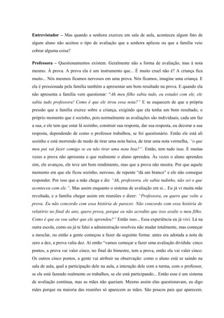 Entrevistador – Mas quando a senhora exerceu em sala de aula, aconteceu algum fato de
algum aluno não aceitou o tipo de avaliação que a senhora aplicou ou que a família veio
cobrar alguma coisa?
Professora – Questionamentos existem. Geralmente não a forma de avaliação, mas à nota
mesmo. À prova. A prova ela é um instrumento que... É muito cruel não é? A criança fica
muito... Nós mesmos ficamos nervosos em uma prova. Nós ficamos, imagine uma criança. E
ela é pressionada pela família também a apresentar um bom resultado na prova. E quando ela
não apresenta a família vem questionar: “Ah meu filho sabia tudo, eu estudei com ele, ele
sabia tudo professora! Como é que ele tirou essa nota?” E se esquecem de que a própria
pressão que a família exerce sobre a criança, exigindo que ela tenha um bom resultado, o
próprio momento que é sozinho, pois normalmente as avaliações são individuais, cada um faz
a sua, e ele tem que estar lá sozinho, construir sua resposta, dar sua resposta, ou decorar a sua
resposta, dependendo de como o professor trabalhou, se foi questionário. Então ele está ali
sozinho e está morrendo de medo de tirar uma nota baixa, de tirar uma nota vermelha, “o que
meu pai vai fazer comigo se eu não tirar uma nota boa?”. Então, tem tudo isso. E muitas
vezes a prova não apresenta o que realmente o aluno aprendeu. Às vezes o aluno aprendeu
sim, ele avançou, ele teve um bom rendimento, mas que a prova não mostra. Por que aquele
momento em que ele ficou sozinho, nervoso, de repente “dá um branco” e ele não consegue
responder. Por isso que a mãe chega e diz “Ah, professora, ele sabia tudinho, não sei o que
aconteceu com ele.”. Mas assim enquanto o sistema de avaliação em si... Eu já vi muita mãe
revoltada, e a família chegar assim em reuniões e dizer: “Professora, eu quero que volte a
prova. Eu não concordo com essa história de parecer. Não concordo com essa história de
relatório no final do ano, quero prova, porque eu não acredito que isso avalie o meu filho.
Como é que eu vou saber que ele aprendeu?” Então isso... Essa experiência eu já vivi. Lá na
outra escola, como eu já te falei a administração resolveu não mudar totalmente, mas começar
a mesclar, ou então a gente começou a fazer da seguinte forma: antes era adotada a nota de
zero a dez, a prova valia dez. Aí então “vamos começar a fazer uma avaliação dividida: cinco
pontos, a prova vai valer cinco, no final do bimestre, tem a prova, então ela vai valer cinco.
Os outros cinco pontos, a gente vai atribuir na observação: como o aluno está se saindo na
sala de aula, qual a participação dele na aula, a interação dele com a turma, com o professor,
se ele está fazendo realmente os trabalhos, se ele está participando... Então esse é um sistema
de avaliação contínua, mas as mães não queriam. Mesmo assim elas questionavam, eu digo
mães porque na maioria das reuniões só aparecem as mães. São poucos pais que aparecem.

 