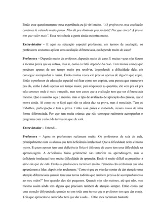 Então esse questionamento essa experiência eu já vivi muito. “Ah professora essa avaliação
contínua tá valendo muito ponto. Não dá pra diminuir pra só dois? Por que cinco? A prova
tem que valer mais”. Essa resistência a gente ainda encontra muito.
Entrevistador - E aqui na educação especial professora, em termos de avaliação, os
professores costumas aplicar uma avaliação diferenciada, ou depende muito do caso?
Professora – Depende muito de professor, depende muito do caso. E muitas vezes eles fazem
a mesma prova que os outros, mas aí, como eu falei depende do caso. Tem muitos alunos que
precisam apenas de um tempo maior pra resolver, dependendo a dificuldade dele, ele
consegue acompanhar a turma. Então muitas vezes ele precisa apenas de alguém que copie.
Então o professor de educação especial vai ficar como um copista, uma pessoa que transcreve
pra ela, então é dado apenas um tempo maior, para responder as questões, ele vem pra cá pra
sala conosco onde é mais tranquilo, mas tem casos que a avaliação tem que ser diferenciada
mesmo. Que o assunto seja o mesmo, mas o tipo de avaliação de aplicação das provas, que é
prova ainda. Aí como eu te falei aqui não se adota dez na prova, mas é mesclado. Tem os
trabalhos, participação e tem a prova. Então essa prova é elaborada, nesses casos de uma
forma diferenciada. Por que tem muita criança que não consegue realmente acompanhar o
programa com o nível da turma em que ele está.
Entrevistador – Entendi...
Professora – Agora os professores reclamam muito. Os professores de sala de aula,
principalmente com os alunos que tem deficiência intelectual. Que a dificuldade deles é muito
maior. E quem apenas tem uma deficiência física é diferente de quem tem uma dificuldade na
aprendizagem. A deficiência física geralmente não interfere na aprendizagem, mas o
deficiente intelectual tem muita dificuldade de aprender. Então é muito difícil acompanhar a
série em que ele está. Então os professores reclamam muito. Primeiro eles reclamam que não
aprenderam a lidar, depois eles reclamam; “Como é que eu vou dar contar de dar atenção uma
atenção diferenciada quando tem uma turma todinha que também precisa de acompanhamento
ao meu redor?” Isso quando eles são pequenos. Quando eles são maiores, até que não, mas
mesmo assim ainda tem alguns que precisam também de atenção sempre. Então como dar
uma atenção diferenciada quando se tem toda uma turma que o professor tem que dar conta.
Tem que apresentar o conteúdo, tem que dar a aula... Então eles reclamam bastante.

 
