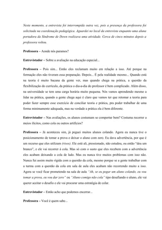 Neste momento, a entrevista foi interrompida outra vez, pois a presença da professora foi
solicitada na coordenação pedagógica. Aguardei no local da entrevista enquanto uma aluna
portadora da Síndrome de Down realizava uma atividade. Cerca de cinco minutos depois a
professora voltou.
Professora – Aonde nós paramos?
Entrevistador – Sobre a avaliação na educação especial...
Professora – Pois sim... Então eles reclamam muito em relação a isso. Até porque na
formação eles não tiveram essa preparação. Depois... É pela realidade mesmo... Quando está
na teoria é muito bacana da gente ver, mas quando chega na prática, a questão da
flexibilização do currículo, da prática o dia-a-dia do professor é bem complicado. Além disso,
na universidade se tem uma carga horária muito pequena. Nós vamos aprendendo mesmo a
lidar na prática, quando a gente chega aqui é claro que vamos ter que retomar a teoria para
poder fazer sempre esse exercício de conciliar teoria e prática, pra poder trabalhar de uma
forma minimamente adequada, mas na verdade a prática ela é bem diferente.
Entrevistador – Nas avaliações, os alunos costumam se comportar bem? Costuma recorrer a
meios ilícitos, como cola ou outros artifícios?
Professora – Já aconteceu sim, já peguei muitos alunos colando. Agora eu nunca tive o
posicionamento de tomar a prova e deixar o aluno com zero. Eu dava advertência, por que é
um recurso que eles utilizam (risos). Ele está ali, pressionado, não estudou, ou então “deu um
branco”, e ele vai recorrer à cola. Mas só com o susto que eles recebem com a advertência
eles acabam deixando a cola de lado. Mas eu nunca tive muitos problemas com isso não.
Nunca fui assim muito rígida com a questão da cola, mesmo porque se a gente trabalhar com
a turma com a questão da cola em sala de aula eles acabam não recorrendo muito a isso.
Agora se você ficar prometendo na sala de aula “Ah, se eu pegar um aluno colando, eu vou
tomar a prova, eu vou dar zero” ou “Aluno comigo não cola” tipo desafiando o aluno, ele vai
querer aceitar o desafio e ele vai procurar uma estratégia de colar.
Entrevistador – Então acho que podemos encerrar...
Professora – Você é quem sabe...

 