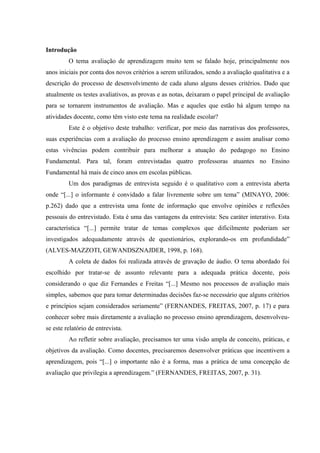Introdução
O tema avaliação de aprendizagem muito tem se falado hoje, principalmente nos
anos iniciais por conta dos novos critérios a serem utilizados, sendo a avaliação qualitativa e a
descrição do processo de desenvolvimento de cada aluno alguns desses critérios. Dado que
atualmente os testes avaliativos, as provas e as notas, deixaram o papel principal de avaliação
para se tornarem instrumentos de avaliação. Mas e aqueles que estão há algum tempo na
atividades docente, como têm visto este tema na realidade escolar?
Este é o objetivo deste trabalho: verificar, por meio das narrativas dos professores,
suas experiências com a avaliação do processo ensino aprendizagem e assim analisar como
estas vivências podem contribuir para melhorar a atuação do pedagogo no Ensino
Fundamental. Para tal, foram entrevistadas quatro professoras atuantes no Ensino
Fundamental há mais de cinco anos em escolas públicas.
Um dos paradigmas de entrevista seguido é o qualitativo com a entrevista aberta
onde “[...] o informante é convidado a falar livremente sobre um tema” (MINAYO, 2006:
p.262) dado que a entrevista uma fonte de informação que envolve opiniões e reflexões
pessoais do entrevistado. Esta é uma das vantagens da entrevista: Seu caráter interativo. Esta
característica “[...] permite tratar de temas complexos que dificilmente poderiam ser
investigados adequadamente através de questionários, explorando-os em profundidade”
(ALVES-MAZZOTI, GEWANDSZNAJDER, 1998, p. 168).
A coleta de dados foi realizada através de gravação de áudio. O tema abordado foi
escolhido por tratar-se de assunto relevante para a adequada prática docente, pois
considerando o que diz Fernandes e Freitas “[...] Mesmo nos processos de avaliação mais
simples, sabemos que para tomar determinadas decisões faz-se necessário que alguns critérios
e princípios sejam considerados seriamente” (FERNANDES, FREITAS, 2007, p. 17) e para
conhecer sobre mais diretamente a avaliação no processo ensino aprendizagem, desenvolveuse este relatório de entrevista.
Ao refletir sobre avaliação, precisamos ter uma visão ampla de conceito, práticas, e
objetivos da avaliação. Como docentes, precisaremos desenvolver práticas que incentivem a
aprendizagem, pois “[...] o importante não é a forma, mas a prática de uma concepção de
avaliação que privilegia a aprendizagem.” (FERNANDES, FREITAS, 2007, p. 31).

 