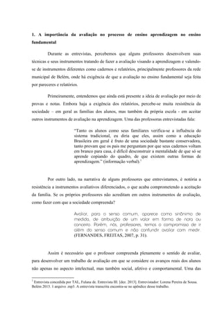 1. A importância da avaliação no processo de ensino aprendizagem no ensino
fundamental
Durante as entrevistas, percebemos que alguns professores desenvolvem suas
técnicas e seus instrumentos tratando de fazer a avaliação visando a aprendizagem e valendose de instrumentos diferentes como cadernos e relatórios, principalmente professores da rede
municipal de Belém, onde há exigência de que a avaliação no ensino fundamental seja feita
por pareceres e relatórios.
Primeiramente, entendemos que ainda está presente a ideia de avaliação por meio de
provas e notas. Embora haja a exigência dos relatórios, percebe-se muita resistência da
sociedade – em geral as famílias dos alunos, mas também da própria escola - em aceitar
outros instrumentos de avaliação na aprendizagem. Uma das professoras entrevistadas fala:
“Tanto os alunos como seus familiares verifica-se a influência do
sistema tradicional, eu diria que eles, assim como a educação
Brasileira em geral é fruto de uma sociedade bastante conservadora,
tanto provam que os pais me perguntam por que seus cadernos voltam
em branco para casa, é difícil desconstruir a mentalidade de que só se
aprende copiando do quadro, de que existem outras formas de
aprendizagem.” (informação verbal).1

Por outro lado, na narrativa de alguns professores que entrevistamos, é notória a
resistência a instrumentos avaliativos diferenciados, o que acaba comprometendo a aceitação
da família. Se os próprios professores não acreditam em outros instrumentos de avaliação,
como fazer com que a sociedade compreenda?
Avaliar, para o senso comum, aparece como sinônimo de
medida, de atribuição de um valor em forma de nota ou
conceito. Porém, nós, professores, temos o compromisso de ir
além do senso comum e não confundir avaliar com medir.
(FERNANDES, FREITAS, 2007, p. 31).

Assim é necessário que o professor compreenda plenamente o sentido de avaliar,
para desenvolver um trabalho de avaliação em que se considere os avanços reais dos alunos
não apenas no aspecto intelectual, mas também social, afetivo e comportamental. Uma das
1

Entrevista concedida por TAL, Fulana de. Entrevista III. [dez. 2013]. Entrevistador: Lorena Pereira de Sousa.
Belém 2013. 1 arquivo .mp3. A entrevista transcrita encontra-se no apêndice desse trabalho.

 