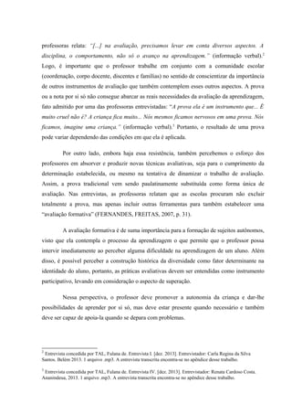 professoras relata: “[...] na avaliação, precisamos levar em conta diversos aspectos. A
disciplina, o comportamento, não só o avanço na aprendizagem.” (informação verbal).2
Logo, é importante que o professor trabalhe em conjunto com a comunidade escolar
(coordenação, corpo docente, discentes e famílias) no sentido de conscientizar da importância
de outros instrumentos de avaliação que também contemplem esses outros aspectos. A prova
ou a nota por si só não consegue abarcar as reais necessidades da avaliação da aprendizagem,
fato admitido por uma das professoras entrevistadas: “A prova ela é um instrumento que... É
muito cruel não é? A criança fica muito... Nós mesmos ficamos nervosos em uma prova. Nós
ficamos, imagine uma criança.” (informação verbal).3 Portanto, o resultado de uma prova
pode variar dependendo das condições em que ela é aplicada.
Por outro lado, embora haja essa resistência, também percebemos o esforço dos
professores em absorver e produzir novas técnicas avaliativas, seja para o cumprimento da
determinação estabelecida, ou mesmo na tentativa de dinamizar o trabalho de avaliação.
Assim, a prova tradicional vem sendo paulatinamente substituída como forma única de
avaliação. Nas entrevistas, as professoras relatam que as escolas procuram não excluir
totalmente a prova, mas apenas incluir outras ferramentas para também estabelecer uma
“avaliação formativa” (FERNANDES, FREITAS, 2007, p. 31).
A avaliação formativa é de suma importância para a formação de sujeitos autônomos,
visto que ela contempla o processo da aprendizagem o que permite que o professor possa
intervir imediatamente ao perceber alguma dificuldade na aprendizagem de um aluno. Além
disso, é possível perceber a construção histórica da diversidade como fator determinante na
identidade do aluno, portanto, as práticas avaliativas devem ser entendidas como instrumento
participativo, levando em consideração o aspecto de superação.
Nessa perspectiva, o professor deve promover a autonomia da criança e dar-lhe
possibilidades de aprender por si só, mas deve estar presente quando necessário e também
deve ser capaz de apoia-la quando se depara com problemas.

2

Entrevista concedida por TAL, Fulana de. Entrevista I. [dez. 2013]. Entrevistador: Carla Regina da Silva
Santos. Belém 2013. 1 arquivo .mp3. A entrevista transcrita encontra-se no apêndice desse trabalho.
3

Entrevista concedida por TAL, Fulana de. Entrevista IV. [dez. 2013]. Entrevistador: Renata Cardoso Costa.
Ananindeua, 2013. 1 arquivo .mp3. A entrevista transcrita encontra-se no apêndice desse trabalho.

 