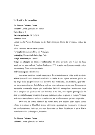 2 – Relatório das entrevistas
Detalhes da Coleta de Dados
Discente: Carla Regina da Silva Santos
Entrevista nº 1.
Data da realização: 09/12/2013.
Hora 09h30min
Local: Escola Pública localizada na Av. Padre Eutíquio, Bairro da Cremação, Cidade de
Belém.
Sexo: Feminino. Estado Civil: Casada.
Formação: Licenciatura Plena em Pedagogia.
Instituição: Universidade Federal do Pará.
Tempo de Formação: 10 anos.
Tempo de atuação no Ensino Fundamental: 10 anos, divididos em 4 anos na Rede
Municipal e 6 anos na Rede Estadual. Leciona no 3º/9º (terceiro ano dos nove anos do ensino
fundamental). É servidora concursada.
Dificuldades para a realização:
Apesar de permitir a entrada na escola, o diretor orientou-me a voltar no dia seguinte,
pois estavam realizando uma confraternização na escola. Aceitei esperar o término, porém, ao
me dirigir à sala dos professores onde encontrei duas professoras. Ao abordá-las, apresenteime, expus as motivações do trabalho e pedi que conversássemos. As mesmas demonstraram
resistência, e uma delas alegou que “acadêmicos da UFPA são egoístas, pensam que todos
têm a obrigação de ajudá-los em seus trabalhos, e, no final, estão apenas preocupados em
fazer seu trabalho, pegar seu conceito e nada mudam, as coisas no ensino só pioram.” A outra
professora, concordou em colaborar, notoriamente por acanhamento do que sua colega falou.
Dado que em outros trabalhos de campo, tanto esta discente como alguns outros
colegas já relataram a dificuldade acima, utilizou-se a estratégia de presentear a professora
que colaborou com a entrevista com uma lembrança em forma de presente, o que a deixou
bastante satisfeita e, em seguida, à vontade.
Detalhes da Coleta de Dados
Discente: Carla Regina da Silva Santos

 