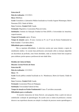 Entrevista II
Data da realização: 13/12/2013.
Hora: 08h20min
Local: Consultório e Laboratório Médico localizado na Avenida Augusto Montenegro, Bairro
Panorama XXI, Cidade de Belém.
Sexo: Feminino. Estado Civil: Casada.
Formação: Magistério e Licenciatura Plena em Letras.
Instituições: Instituto de Educação Estadual do Pará (IEEP) e Universidade da Amazônia,
respectivamente.
Tempo de Formação: aprox. 30 anos.
Tempo de atuação: aprox. 26 anos. Leciona no 4º e no 5º ano do Ensino Fundamental na
Rede Estadual. É servidora efetiva.
Dificuldades para a realização:
Não se reportam dificuldades. A entrevista ocorreu por acaso durante a espera de
atendimento médico. Ao escutar duas professoras conversando sobre as doenças adquiridas
em decorrência da profissão, estas foram abordadas, onde as mesmas foram bem receptivas
para colaborar, porém apenas a professora de mais idade falou.
Detalhes da Coleta de Dados
Discente: Lorena Pereira de Sousa
Entrevista III
Data da realização: 12/12/2013.
Hora: 17h
Local: Escola pública estadual localizada na Av. Mundurucus, Bairro do Guamá, Cidade de
Belém.
Sexo: Feminino. Estado Civil: Casada.
Formação: Licenciatura Plena em Pedagogia.
Instituição: Universidade Federal do Pará.
Tempo de atuação no Ensino Fundamental: 8 anos. É servidora concursada.
Dificuldades para a realização:
O encontro transcorreu de forma flexível, com perguntas feitas a partir do tema já
estabelecido: avaliação de aprendizagem. De acordo com os relatos da professora a mesma
descreve sua experiência docente em relação à avaliação do processo ensino aprendizagem a

 