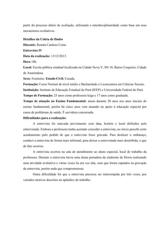 partir do processo diário de avaliação, utilizando a interdisciplinaridade como base em seus
mecanismos avaliativos.
Detalhes da Coleta de Dados
Discente: Renata Cardoso Costa
Entrevista IV
Data da realização: 13/12/2013.
Hora 10h.
Local: Escola pública estadual localizada na Cidade Nova V, SN 18, Bairro Coqueiro, Cidade
de Ananindeua.
Sexo: Feminino. Estado Civil: Casada.
Formação: Curso Normal de nível médio e Bacharelado e Licenciatura em Ciências Sociais.
Instituição: Instituto de Educação Estadual do Pará (IEEP) e Universidade Federal do Pará.
Tempo de Formação: 25 anos como professora leiga e 17 anos como graduada.
Tempo de atuação no Ensino Fundamental: atuou durante 20 anos nos anos iniciais do
ensino fundamental, porém há cinco anos vem atuando no apoio à educação especial por
causa de problemas de saúde. É servidora concursada.
Dificuldades para a realização:
A entrevista foi marcada previamente com data, horário e local definidos pela
entrevistada. Embora a professora tenha aceitado conceder a entrevista, no início percebi certo
acanhamento pelo pedido de que a entrevista fosse gravada. Para desfazer o embaraço,
conduzi a entrevista de forma mais informal, para deixar a entrevistada mais desinibida, o que
de fato ocorreu.
A entrevista ocorreu na sala de atendimento ao aluno especial, local de trabalho da
professora. Durante a entrevista havia uma aluna portadora da síndrome de Down realizando
uma atividade avaliativa e várias vezes lia em voz alta, sons que foram captados na gravação
da entrevista, porém nada que comprometesse.
Outra dificuldade foi que a entrevista precisou ser interrompida por três vezes, por
variados motivos descritos no apêndice do trabalho.

 
