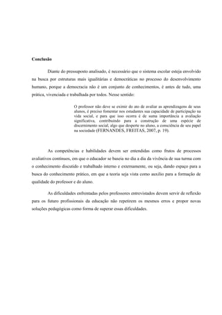 Conclusão
Diante do pressuposto analisado, é necessário que o sistema escolar esteja envolvido
na busca por estruturas mais igualitárias e democráticas no processo do desenvolvimento
humano, porque a democracia não é um conjunto de conhecimentos, é antes de tudo, uma
prática, vivenciada e trabalhada por todos. Nesse sentido:
O professor não deve se eximir do ato de avaliar as aprendizagens de seus
alunos, é preciso fomentar nos estudantes sua capacidade de participação na
vida social, e para que isso ocorra é de suma importância a avaliação
significativa, contribuindo para a construção de uma espécie de
discernimento social, algo que desperte no aluno, a consciência de seu papel
na sociedade (FERNANDES, FREITAS, 2007, p. 19).

As competências e habilidades devem ser entendidas como frutos de processos
avaliativos contínuos, em que o educador se baseia no dia a dia da vivência de sua turma com
o conhecimento discutido e trabalhado interno e externamente, ou seja, dando espaço para a
busca do conhecimento prático, em que a teoria seja vista como auxilio para a formação de
qualidade do professor e do aluno.
As dificuldades enfrentadas pelos professores entrevistados devem servir de reflexão
para os futuro profissionais da educação não repetirem os mesmos erros e propor novas
soluções pedagógicas como forma de superar essas dificuldades.

 
