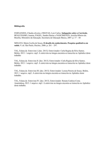 Bibliografia
FERNANDES, Cláudia oliveira e FREITAS, Luiz Carlos. Indagações sobre o Currículo.
BEAUCHAMO, Jeanete, PAGEL, Sandra Denise e NASCIMENTO, Aricélia Ribeiro do.
Brasília, Ministério da Educação, Secretaria de Educação Básica, 2007. p. 17 – 44
MINAYO, Maria Cecília de Souza. O desafio do conhecimento. Pesquisa qualitativa em
saúde. 9. ed. São Paulo, Hucitec, 2006. p. 261 – 297.
TAL, Fulana de. Entrevista I. [dez. 2013]. Entrevistador: Carla Regina da Silva Santos.
Belém, 2013. 1 arquivo .mp3. A entrevista na íntegra encontra-se transcrita no Apêndice deste
trabalho
TAL, Fulana de. Entrevista II. [dez. 2013]. Entrevistador: Carla Regina da Silva Santos.
Belém, 2013. 1 arquivo .mp3. A entrevista na íntegra encontra-se transcrita no Apêndice deste
trabalho.
TAL, Fulana de. Entrevista III. [dez. 2013]. Entrevistador: Lorena Pereira de Sousa. Belém,
2013. 1 arquivo .mp3. A entrevista na íntegra encontra-se transcrita no Apêndice deste
trabalho.
TAL, Fulana de. Entrevista IV. [dez. 2013]. Entrevistador: Renata Cardoso Costa.
Ananindeua, 2013. 1 arquivo .mp3. A entrevista na íntegra encontra-se transcrita no Apêndice
deste trabalho.

 