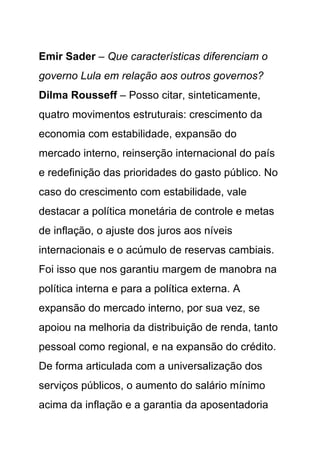 Emir Sader – Que características diferenciam o
governo Lula em relação aos outros governos?
Dilma Rousseff – Posso citar, sinteticamente,
quatro movimentos estruturais: crescimento da
economia com estabilidade, expansão do
mercado interno, reinserção internacional do país
e redefinição das prioridades do gasto público. No
caso do crescimento com estabilidade, vale
destacar a política monetária de controle e metas
de inflação, o ajuste dos juros aos níveis
internacionais e o acúmulo de reservas cambiais.
Foi isso que nos garantiu margem de manobra na
política interna e para a política externa. A
expansão do mercado interno, por sua vez, se
apoiou na melhoria da distribuição de renda, tanto
pessoal como regional, e na expansão do crédito.
De forma articulada com a universalização dos
serviços públicos, o aumento do salário mínimo
acima da inflação e a garantia da aposentadoria
 