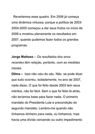 Revertemos esse quadro. Em 2006 já começa
uma dinâmica virtuosa, porque a política de 2003-
2004-2005 começou a dar seus frutos no início de
2006 e mostrou plenamente os resultados em
2007, quando pudemos fazer todos os grandes
programas.


Jorge Mattoso – Os resultados dos anos
recentes têm relação, portanto, com as medidas
iniciais.
Dilma – Isso não caiu do céu. Não se pode dizer
que tudo ocorreu, isoladamente, no ano de 2007,
nada disso. O que foi feito desde 2003 tem seus
méritos, não foi fácil. Sem o que foi feito lá atrás,
não teríamos base para fazer nada. O primeiro
mandato do Presidente Lula é precondição do
segundo mandato. Lembro-me quando não
tínhamos dinheiro para nada, ou tínhamos, mas
havia uma dívida vencendo ou outro impedimento
 