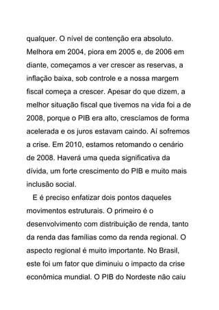 qualquer. O nível de contenção era absoluto.
Melhora em 2004, piora em 2005 e, de 2006 em
diante, começamos a ver crescer as reservas, a
inflação baixa, sob controle e a nossa margem
fiscal começa a crescer. Apesar do que dizem, a
melhor situação fiscal que tivemos na vida foi a de
2008, porque o PIB era alto, crescíamos de forma
acelerada e os juros estavam caindo. Aí sofremos
a crise. Em 2010, estamos retomando o cenário
de 2008. Haverá uma queda significativa da
dívida, um forte crescimento do PIB e muito mais
inclusão social.
 E é preciso enfatizar dois pontos daqueles
movimentos estruturais. O primeiro é o
desenvolvimento com distribuição de renda, tanto
da renda das famílias como da renda regional. O
aspecto regional é muito importante. No Brasil,
este foi um fator que diminuiu o impacto da crise
econômica mundial. O PIB do Nordeste não caiu
 