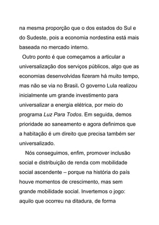 na mesma proporção que o dos estados do Sul e
do Sudeste, pois a economia nordestina está mais
baseada no mercado interno.
 Outro ponto é que começamos a articular a
universalização dos serviços públicos, algo que as
economias desenvolvidas fizeram há muito tempo,
mas não se via no Brasil. O governo Lula realizou
inicialmente um grande investimento para
universalizar a energia elétrica, por meio do
programa Luz Para Todos. Em seguida, demos
prioridade ao saneamento e agora definimos que
a habitação é um direito que precisa também ser
universalizado.
  Nós conseguimos, enfim, promover inclusão
social e distribuição de renda com mobilidade
social ascendente – porque na história do país
houve momentos de crescimento, mas sem
grande mobilidade social. Invertemos o jogo:
aquilo que ocorreu na ditadura, de forma
 