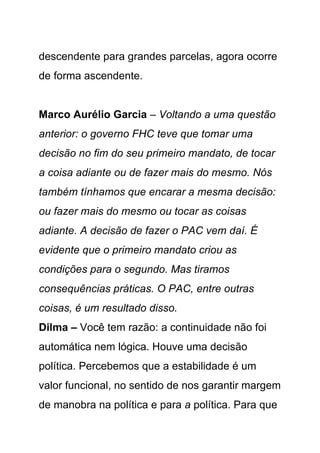 descendente para grandes parcelas, agora ocorre
de forma ascendente.


Marco Aurélio Garcia – Voltando a uma questão
anterior: o governo FHC teve que tomar uma
decisão no fim do seu primeiro mandato, de tocar
a coisa adiante ou de fazer mais do mesmo. Nós
também tínhamos que encarar a mesma decisão:
ou fazer mais do mesmo ou tocar as coisas
adiante. A decisão de fazer o PAC vem daí. É
evidente que o primeiro mandato criou as
condições para o segundo. Mas tiramos
consequências práticas. O PAC, entre outras
coisas, é um resultado disso.
Dilma – Você tem razão: a continuidade não foi
automática nem lógica. Houve uma decisão
política. Percebemos que a estabilidade é um
valor funcional, no sentido de nos garantir margem
de manobra na política e para a política. Para que
 