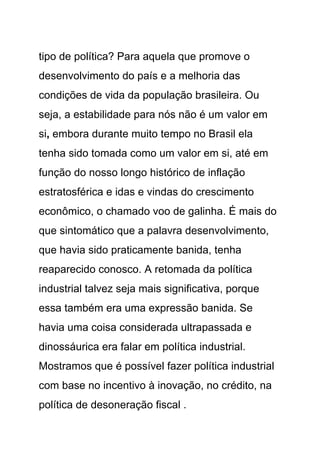 tipo de política? Para aquela que promove o
desenvolvimento do país e a melhoria das
condições de vida da população brasileira. Ou
seja, a estabilidade para nós não é um valor em
si, embora durante muito tempo no Brasil ela
tenha sido tomada como um valor em si, até em
função do nosso longo histórico de inflação
estratosférica e idas e vindas do crescimento
econômico, o chamado voo de galinha. É mais do
que sintomático que a palavra desenvolvimento,
que havia sido praticamente banida, tenha
reaparecido conosco. A retomada da política
industrial talvez seja mais significativa, porque
essa também era uma expressão banida. Se
havia uma coisa considerada ultrapassada e
dinossáurica era falar em política industrial.
Mostramos que é possível fazer política industrial
com base no incentivo à inovação, no crédito, na
política de desoneração fiscal .
 