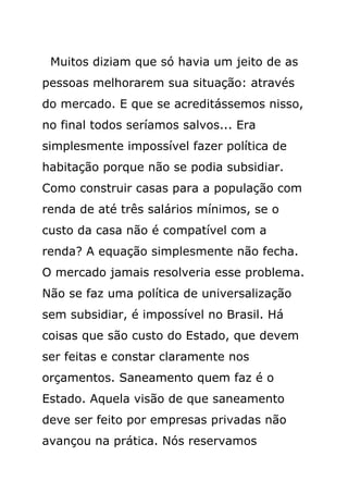 Muitos diziam que só havia um jeito de as
pessoas melhorarem sua situação: através
do mercado. E que se acreditássemos nisso,
no final todos seríamos salvos... Era
simplesmente impossível fazer política de
habitação porque não se podia subsidiar.
Como construir casas para a população com
renda de até três salários mínimos, se o
custo da casa não é compatível com a
renda? A equação simplesmente não fecha.
O mercado jamais resolveria esse problema.
Não se faz uma política de universalização
sem subsidiar, é impossível no Brasil. Há
coisas que são custo do Estado, que devem
ser feitas e constar claramente nos
orçamentos. Saneamento quem faz é o
Estado. Aquela visão de que saneamento
deve ser feito por empresas privadas não
avançou na prática. Nós reservamos
 