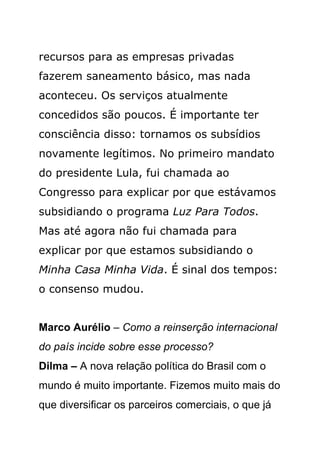 recursos para as empresas privadas
fazerem saneamento básico, mas nada
aconteceu. Os serviços atualmente
concedidos são poucos. É importante ter
consciência disso: tornamos os subsídios
novamente legítimos. No primeiro mandato
do presidente Lula, fui chamada ao
Congresso para explicar por que estávamos
subsidiando o programa Luz Para Todos.
Mas até agora não fui chamada para
explicar por que estamos subsidiando o
Minha Casa Minha Vida. É sinal dos tempos:
o consenso mudou.


Marco Aurélio – Como a reinserção internacional
do país incide sobre esse processo?
Dilma – A nova relação política do Brasil com o
mundo é muito importante. Fizemos muito mais do
que diversificar os parceiros comerciais, o que já
 