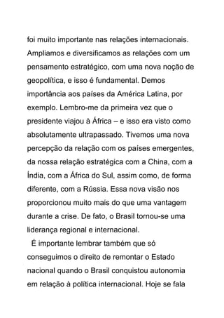 foi muito importante nas relações internacionais.
Ampliamos e diversificamos as relações com um
pensamento estratégico, com uma nova noção de
geopolítica, e isso é fundamental. Demos
importância aos países da América Latina, por
exemplo. Lembro-me da primeira vez que o
presidente viajou à África – e isso era visto como
absolutamente ultrapassado. Tivemos uma nova
percepção da relação com os países emergentes,
da nossa relação estratégica com a China, com a
Índia, com a África do Sul, assim como, de forma
diferente, com a Rússia. Essa nova visão nos
proporcionou muito mais do que uma vantagem
durante a crise. De fato, o Brasil tornou-se uma
liderança regional e internacional.
 É importante lembrar também que só
conseguimos o direito de remontar o Estado
nacional quando o Brasil conquistou autonomia
em relação à política internacional. Hoje se fala
 