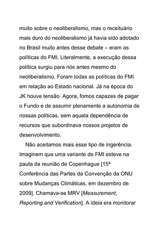 muito sobre o neoliberalismo, mas o receituário
mais duro do neoliberalismo já havia sido adotado
no Brasil muito antes desse debate – eram as
políticas do FMI. Literalmente, a execução dessa
política surgiu para nós antes mesmo do
neoliberalismo. Foram todas as políticas do FMI
em relação ao Estado nacional. Já na época do
JK houve tensão. Agora, fomos capazes de pagar
o Fundo e de assumir plenamente a autonomia de
nossas políticas, sem aquela dependência de
recursos que subordinava nossos projetos de
desenvolvimento.
  Não aceitamos mais esse tipo de ingerência.
Imaginem que uma variante de FMI esteve na
pauta da reunião de Copenhague [15ª
Conferência das Partes da Convenção da ONU
sobre Mudanças Climáticas, em dezembro de
2009]. Chamava-se MRV [Measurement,
Reporting and Verification]. A ideia era monitorar
 