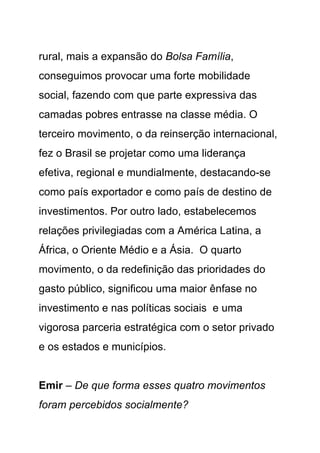 rural, mais a expansão do Bolsa Família,
conseguimos provocar uma forte mobilidade
social, fazendo com que parte expressiva das
camadas pobres entrasse na classe média. O
terceiro movimento, o da reinserção internacional,
fez o Brasil se projetar como uma liderança
efetiva, regional e mundialmente, destacando-se
como país exportador e como país de destino de
investimentos. Por outro lado, estabelecemos
relações privilegiadas com a América Latina, a
África, o Oriente Médio e a Ásia. O quarto
movimento, o da redefinição das prioridades do
gasto público, significou uma maior ênfase no
investimento e nas políticas sociais e uma
vigorosa parceria estratégica com o setor privado
e os estados e municípios.


Emir – De que forma esses quatro movimentos
foram percebidos socialmente?
 
