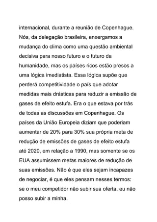 internacional, durante a reunião de Copenhague.
Nós, da delegação brasileira, enxergamos a
mudança do clima como uma questão ambiental
decisiva para nosso futuro e o futuro da
humanidade, mas os países ricos estão presos a
uma lógica imediatista. Essa lógica supõe que
perderá competitividade o país que adotar
medidas mais drásticas para reduzir a emissão de
gases de efeito estufa. Era o que estava por trás
de todas as discussões em Copenhague. Os
países da União Europeia diziam que poderiam
aumentar de 20% para 30% sua própria meta de
redução de emissões de gases de efeito estufa
até 2020, em relação a 1990, mas somente se os
EUA assumissem metas maiores de redução de
suas emissões. Não é que eles sejam incapazes
de negociar, é que eles pensam nesses termos:
se o meu competidor não subir sua oferta, eu não
posso subir a minha.
 
