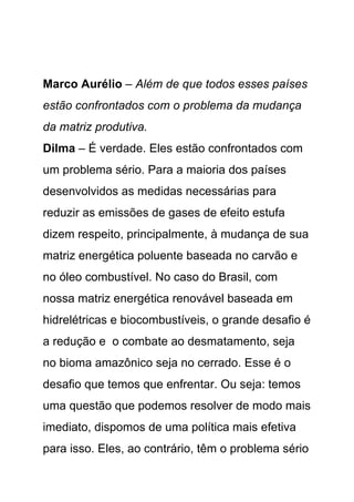 Marco Aurélio – Além de que todos esses países
estão confrontados com o problema da mudança
da matriz produtiva.
Dilma – É verdade. Eles estão confrontados com
um problema sério. Para a maioria dos países
desenvolvidos as medidas necessárias para
reduzir as emissões de gases de efeito estufa
dizem respeito, principalmente, à mudança de sua
matriz energética poluente baseada no carvão e
no óleo combustível. No caso do Brasil, com
nossa matriz energética renovável baseada em
hidrelétricas e biocombustíveis, o grande desafio é
a redução e o combate ao desmatamento, seja
no bioma amazônico seja no cerrado. Esse é o
desafio que temos que enfrentar. Ou seja: temos
uma questão que podemos resolver de modo mais
imediato, dispomos de uma política mais efetiva
para isso. Eles, ao contrário, têm o problema sério
 