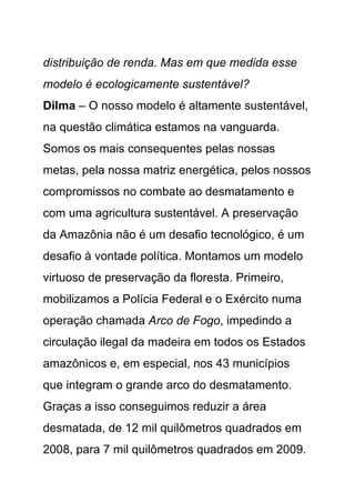 distribuição de renda. Mas em que medida esse
modelo é ecologicamente sustentável?
Dilma – O nosso modelo é altamente sustentável,
na questão climática estamos na vanguarda.
Somos os mais consequentes pelas nossas
metas, pela nossa matriz energética, pelos nossos
compromissos no combate ao desmatamento e
com uma agricultura sustentável. A preservação
da Amazônia não é um desafio tecnológico, é um
desafio à vontade política. Montamos um modelo
virtuoso de preservação da floresta. Primeiro,
mobilizamos a Polícia Federal e o Exército numa
operação chamada Arco de Fogo, impedindo a
circulação ilegal da madeira em todos os Estados
amazônicos e, em especial, nos 43 municípios
que integram o grande arco do desmatamento.
Graças a isso conseguimos reduzir a área
desmatada, de 12 mil quilômetros quadrados em
2008, para 7 mil quilômetros quadrados em 2009.
 