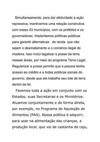 Simultaneamente, para dar efetividade à ação
repressiva, mantivemos uma relação construtiva
com esses 43 municípios, com os prefeitos e os
governadores. Implantamos políticas públicas
para garantir alternativas de renda que não
sejam o desmatamento e o comércio ilegal de
madeira. Isso inclui legalizar a posse da terra
nessas áreas, por meio do programa Terra Legal.
Regularizar a posse permite que a pessoa tenha
acesso ao crédito e a todas políticas sociais do
governo, desde que ela trabalhe seu lote de terra
dentro da lei.
  Fazemos toda a ação em conjunto com os
Estados, suas Secretarias e os Ministérios.
Atuamos conjuntamente e de forma direta,
por exemplo, no Programa de Aquisição de
Alimentos (PAA). Nossa política é adquirir,
para usar na alimentação das crianças, a
produção local, que vai de castanha de caju,
 
