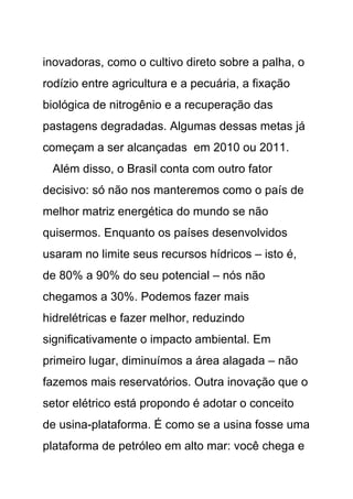 inovadoras, como o cultivo direto sobre a palha, o
rodízio entre agricultura e a pecuária, a fixação
biológica de nitrogênio e a recuperação das
pastagens degradadas. Algumas dessas metas já
começam a ser alcançadas em 2010 ou 2011.
 Além disso, o Brasil conta com outro fator
decisivo: só não nos manteremos como o país de
melhor matriz energética do mundo se não
quisermos. Enquanto os países desenvolvidos
usaram no limite seus recursos hídricos – isto é,
de 80% a 90% do seu potencial – nós não
chegamos a 30%. Podemos fazer mais
hidrelétricas e fazer melhor, reduzindo
significativamente o impacto ambiental. Em
primeiro lugar, diminuímos a área alagada – não
fazemos mais reservatórios. Outra inovação que o
setor elétrico está propondo é adotar o conceito
de usina-plataforma. É como se a usina fosse uma
plataforma de petróleo em alto mar: você chega e
 