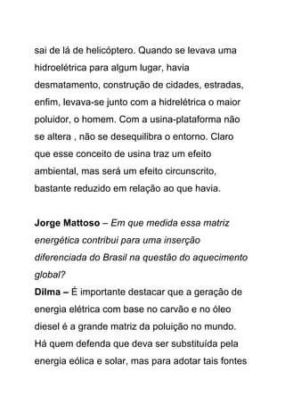 sai de lá de helicóptero. Quando se levava uma
hidroelétrica para algum lugar, havia
desmatamento, construção de cidades, estradas,
enfim, levava-se junto com a hidrelétrica o maior
poluidor, o homem. Com a usina-plataforma não
se altera , não se desequilibra o entorno. Claro
que esse conceito de usina traz um efeito
ambiental, mas será um efeito circunscrito,
bastante reduzido em relação ao que havia.


Jorge Mattoso – Em que medida essa matriz
energética contribui para uma inserção
diferenciada do Brasil na questão do aquecimento
global?
Dilma – É importante destacar que a geração de
energia elétrica com base no carvão e no óleo
diesel é a grande matriz da poluição no mundo.
Há quem defenda que deva ser substituída pela
energia eólica e solar, mas para adotar tais fontes
 