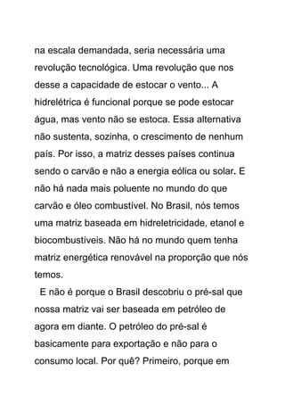 na escala demandada, seria necessária uma
revolução tecnológica. Uma revolução que nos
desse a capacidade de estocar o vento... A
hidrelétrica é funcional porque se pode estocar
água, mas vento não se estoca. Essa alternativa
não sustenta, sozinha, o crescimento de nenhum
país. Por isso, a matriz desses países continua
sendo o carvão e não a energia eólica ou solar. E
não há nada mais poluente no mundo do que
carvão e óleo combustível. No Brasil, nós temos
uma matriz baseada em hidreletricidade, etanol e
biocombustíveis. Não há no mundo quem tenha
matriz energética renovável na proporção que nós
temos.
 E não é porque o Brasil descobriu o pré-sal que
nossa matriz vai ser baseada em petróleo de
agora em diante. O petróleo do pré-sal é
basicamente para exportação e não para o
consumo local. Por quê? Primeiro, porque em
 